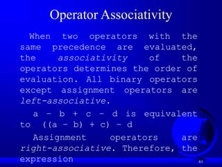 61
Operator Associativity
When two operators with the
same precedence are evaluated,
the associativity of the
operators determines the order of
evaluation. All binary operators
except assignment operators are
left-associative.
a – b + c – d is equivalent
to ((a – b) + c) – d
Assignment operators are
right-associative. Therefore, the
expression
 