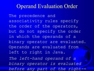 62
Operand Evaluation Order
The precedence and
associativity rules specify
the order of the operators,
but do not specify the order
in which the operands of a
binary operator are evaluated.
Operands are evaluated from
left to right in Java.
The left-hand operand of a
binary operator is evaluated
before any part of the right-
 