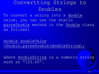 67
Convertting Strings to
Doubles
To convert a string into a double
value, you can use the static
parseDouble method in the Double class
as follows:
double doubleValue
=Double.parseDouble(doubleString);
where doubleString is a numeric string
such as “123.45”.
 