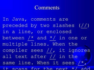 7
Comments
In Java, comments are
preceded by two slashes (//)
in a line, or enclosed
between /* and */ in one or
multiple lines. When the
compiler sees //, it ignores
all text after // in the
same line. When it sees /*,
 