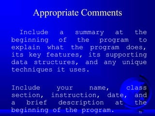 71
Appropriate Comments
Include a summary at the
beginning of the program to
explain what the program does,
its key features, its supporting
data structures, and any unique
techniques it uses.
Include your name, class
section, instruction, date, and
a brief description at the
beginning of the program.
 