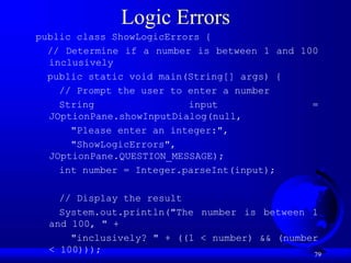 79
Logic Errors
public class ShowLogicErrors {
// Determine if a number is between 1 and 100
inclusively
public static void main(String[] args) {
// Prompt the user to enter a number
String input =
JOptionPane.showInputDialog(null,
"Please enter an integer:",
"ShowLogicErrors",
JOptionPane.QUESTION_MESSAGE);
int number = Integer.parseInt(input);
// Display the result
System.out.println("The number is between 1
and 100, " +
"inclusively? " + ((1 < number) && (number
< 100)));
 