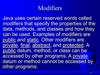 9
Modifiers
Java uses certain reserved words called
modifiers that specify the properties of the
data, methods, and classes and how they
can be used. Examples of modifiers are
public and static. Other modifiers are
private, final, abstract, and protected. A
public datum, method, or class can be
accessed by other programs. A private
datum or method cannot be accessed by
other programs.
 