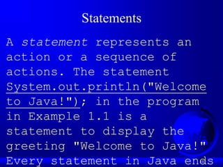 10
Statements
A statement represents an
action or a sequence of
actions. The statement
System.out.println("Welcome
to Java!"); in the program
in Example 1.1 is a
statement to display the
greeting "Welcome to Java!"
Every statement in Java ends
 
