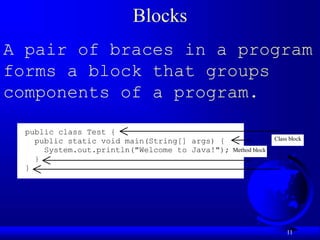 11
Blocks
A pair of braces in a program
forms a block that groups
components of a program.
public class Test {
public static void main(String[] args) {
System.out.println("Welcome to Java!");
}
}
Class block
Method block
 