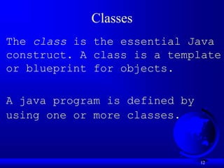 12
Classes
The class is the essential Java
construct. A class is a template
or blueprint for objects.
A java program is defined by
using one or more classes.
 
