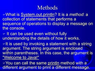 13
Methods
What is System.out.println? It is a method: a
collection of statements that performs a
sequence of operations to display a message on
the console.
 It can be used even without fully
understanding the details of how it works.
It is used by invoking a statement with a string
argument. The string argument is enclosed
within parentheses. In this case, the argument is
"Welcome to Java!"
You can call the same println method with a
different argument to print a different message.
 