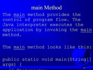 14
main Method
The main method provides the
control of program flow. The
Java interpreter executes the
application by invoking the main
method.
The main method looks like this:
public static void main(String[]
args) {
 