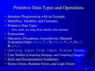 16
Primitive Data Types and Operations
 Introduce Programming with an Example
 Identifiers, Variables, and Constants
 Primitive Data Types
– byte, short, int, long, float, double, char, boolean
 Expressions
 Operators, Precedence, Associativity, Operand
Evaluation Order: ++, --, *, /, %, +=, -=, *=, /=, %=, ^,
&, |, +, -,
 Getting Input from Input Dialog Boxes
 Case Studies (Computing Mortgage, and Computing Changes)
 Style and Documentation Guidelines
 Syntax Errors, Runtime Errors, and Logic Errors
 