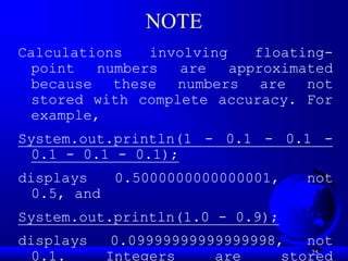 25
NOTE
Calculations involving floating-
point numbers are approximated
because these numbers are not
stored with complete accuracy. For
example,
System.out.println(1 - 0.1 - 0.1 -
0.1 - 0.1 - 0.1);
displays 0.5000000000000001, not
0.5, and
System.out.println(1.0 - 0.9);
displays 0.09999999999999998, not
0.1. Integers are stored
 