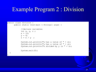 27
Example Program 2 : Division
public class division {
public static void main ( String[] args) {
//declare variables
int x, y, z ;
x = 12;
y = 4;
z = x / y ;
System.out.println("x has a value of " + x);
System.out.println("y has a value of " + y);
System.out.println("x divided by y is " + z);
System.exit(0);
}
}
 