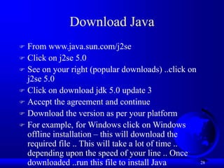28
Download Java
 From www.java.sun.com/j2se
 Click on j2se 5.0
 See on your right (popular downloads) ..click on
j2se 5.0
 Click on download jdk 5.0 update 3
 Accept the agreement and continue
 Download the version as per your platform
 For example, for Windows click on Windows
offline installation – this will download the
required file .. This will take a lot of time ..
depending upon the speed of your line .. Once
downloaded ..run this file to install Java
 