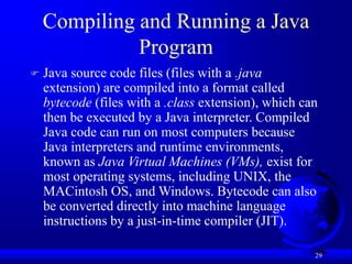 29
Compiling and Running a Java
Program
 Java source code files (files with a .java
extension) are compiled into a format called
bytecode (files with a .class extension), which can
then be executed by a Java interpreter. Compiled
Java code can run on most computers because
Java interpreters and runtime environments,
known as Java Virtual Machines (VMs), exist for
most operating systems, including UNIX, the
MACintosh OS, and Windows. Bytecode can also
be converted directly into machine language
instructions by a just-in-time compiler (JIT).
 