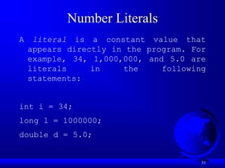 31
Number Literals
A literal is a constant value that
appears directly in the program. For
example, 34, 1,000,000, and 5.0 are
literals in the following
statements:
int i = 34;
long l = 1000000;
double d = 5.0;
 