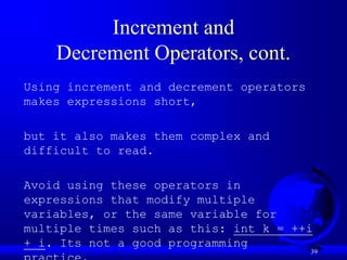 39
Increment and
Decrement Operators, cont.
Using increment and decrement operators
makes expressions short,
but it also makes them complex and
difficult to read.
Avoid using these operators in
expressions that modify multiple
variables, or the same variable for
multiple times such as this: int k = ++i
+ i. Its not a good programming
 