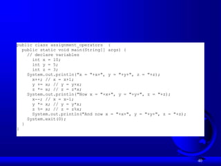 40
public class assignment_operators {
public static void main(String[] args) {
// declare variables
int x = 10;
int y = 5;
int z = 3;
System.out.println("x = "+x+", y = "+y+", z = "+z);
x++; // x = x+1;
y += x; // y = y+x;
z *= x; // z = z*x;
System.out.println("Now x = "+x+", y = "+y+", z = "+z);
x--; // x = x-1;
y *= x; // y = y*x;
z %= x; // z = z%x;
System.out.println("And now x = "+x+", y = "+y+", z = "+z);
System.exit(0);
}
}
 