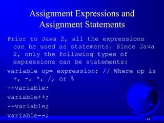 43
Assignment Expressions and
Assignment Statements
Prior to Java 2, all the expressions
can be used as statements. Since Java
2, only the following types of
expressions can be statements:
variable op= expression; // Where op is
+, -, *, /, or %
++variable;
variable++;
--variable;
variable--;
 
