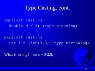 46
Type Casting, cont.
Implicit casting
double d = 3; (type widening)
Explicit casting
int i = (int)3.0; (type narrowing)
What is wrong? int x = 5/2.0;
 