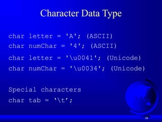 48
Character Data Type
char letter = 'A'; (ASCII)
char numChar = '4'; (ASCII)
char letter = 'u0041'; (Unicode)
char numChar = 'u0034'; (Unicode)
Special characters
char tab = ‘t’;
 