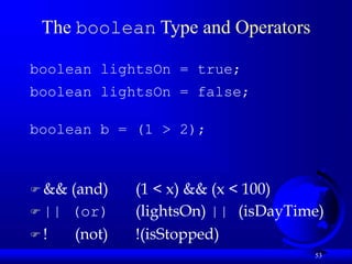 53
The boolean Type and Operators
boolean lightsOn = true;
boolean lightsOn = false;
boolean b = (1 > 2);
 && (and) (1 < x) && (x < 100)
 || (or) (lightsOn) || (isDayTime)
 ! (not) !(isStopped)
 