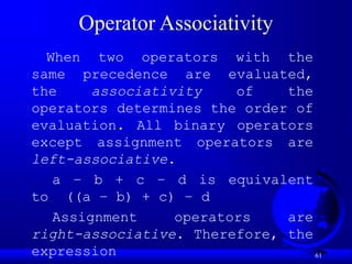 61
Operator Associativity
When two operators with the
same precedence are evaluated,
the associativity of the
operators determines the order of
evaluation. All binary operators
except assignment operators are
left-associative.
a – b + c – d is equivalent
to ((a – b) + c) – d
Assignment operators are
right-associative. Therefore, the
expression
 