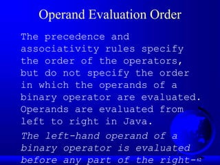 62
Operand Evaluation Order
The precedence and
associativity rules specify
the order of the operators,
but do not specify the order
in which the operands of a
binary operator are evaluated.
Operands are evaluated from
left to right in Java.
The left-hand operand of a
binary operator is evaluated
before any part of the right-
 