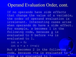 63
Operand Evaluation Order, cont.
If no operands have side effects
that change the value of a variable,
the order of operand evaluation is
irrelevant. Interesting cases arise
when operands do have a side effect.
For example, x becomes 1 in the
following code, because a is
evaluated to 0 before ++a is
evaluated to 1.
int a = 0;
int x = a + (++a);
But x becomes 2 in the following
code, because ++a is evaluated to 1,
 