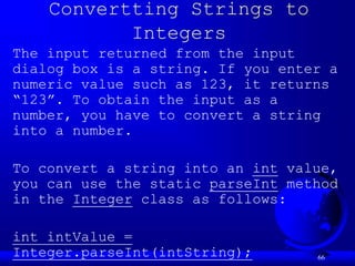 66
Convertting Strings to
Integers
The input returned from the input
dialog box is a string. If you enter a
numeric value such as 123, it returns
“123”. To obtain the input as a
number, you have to convert a string
into a number.
To convert a string into an int value,
you can use the static parseInt method
in the Integer class as follows:
int intValue =
Integer.parseInt(intString);
 