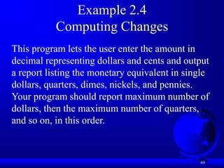 69
Example 2.4
Computing Changes
This program lets the user enter the amount in
decimal representing dollars and cents and output
a report listing the monetary equivalent in single
dollars, quarters, dimes, nickels, and pennies.
Your program should report maximum number of
dollars, then the maximum number of quarters,
and so on, in this order.
 
