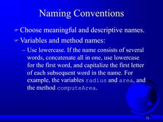 72
Naming Conventions
 Choose meaningful and descriptive names.
 Variables and method names:
– Use lowercase. If the name consists of several
words, concatenate all in one, use lowercase
for the first word, and capitalize the first letter
of each subsequent word in the name. For
example, the variables radius and area, and
the method computeArea.
 
