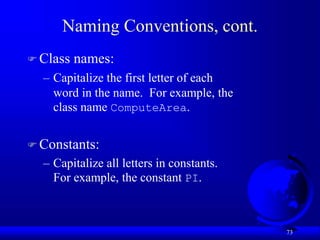 73
Naming Conventions, cont.
 Class names:
– Capitalize the first letter of each
word in the name. For example, the
class name ComputeArea.
 Constants:
– Capitalize all letters in constants.
For example, the constant PI.
 