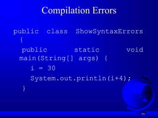 77
Compilation Errors
public class ShowSyntaxErrors
{
public static void
main(String[] args) {
i = 30
System.out.println(i+4);
}
 