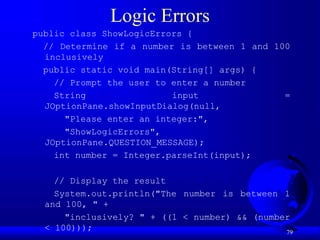 79
Logic Errors
public class ShowLogicErrors {
// Determine if a number is between 1 and 100
inclusively
public static void main(String[] args) {
// Prompt the user to enter a number
String input =
JOptionPane.showInputDialog(null,
"Please enter an integer:",
"ShowLogicErrors",
JOptionPane.QUESTION_MESSAGE);
int number = Integer.parseInt(input);
// Display the result
System.out.println("The number is between 1
and 100, " +
"inclusively? " + ((1 < number) && (number
< 100)));
 