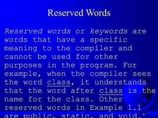8
Reserved Words
Reserved words or keywords are
words that have a specific
meaning to the compiler and
cannot be used for other
purposes in the program. For
example, when the compiler sees
the word class, it understands
that the word after class is the
name for the class. Other
reserved words in Example 1.1
 