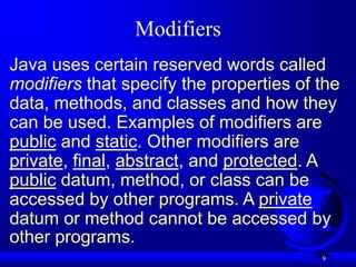 9
Modifiers
Java uses certain reserved words called
modifiers that specify the properties of the
data, methods, and classes and how they
can be used. Examples of modifiers are
public and static. Other modifiers are
private, final, abstract, and protected. A
public datum, method, or class can be
accessed by other programs. A private
datum or method cannot be accessed by
other programs.
 