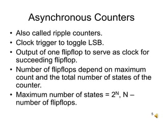 5
Asynchronous Counters
• Also called ripple counters.
• Clock trigger to toggle LSB.
• Output of one flipflop to serve as clock for
succeeding flipflop.
• Number of flipflops depend on maximum
count and the total number of states of the
counter.
• Maximum number of states = 2N, N –
number of flipflops.
 