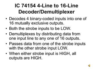 IC 74154 4-Line to 16-Line
Decoder/Demultiplexer
• Decodes 4 binary-coded inputs into one of
16 mutually exclusive outputs.
• Both the strobe inputs to be LOW.
• Demultiplexes by distributing data from
one input line to any one of 16 outputs.
• Passes data from one of the strobe inputs
with the other strobe input LOW.
• When either strobe input is HIGH, all
outputs are HIGH.
 