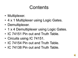 Contents
• Multiplexer.
• 4 x 1 Multiplexer using Logic Gates.
• Demultiplexer.
• 1 x 4 Demultiplexer using Logic Gates.
• IC 74151 Pin out and Truth Table.
• Circuits using IC 74151.
• IC 74154 Pin out and Truth Table.
• IC 74138 Pin out and Truth Table.
 
