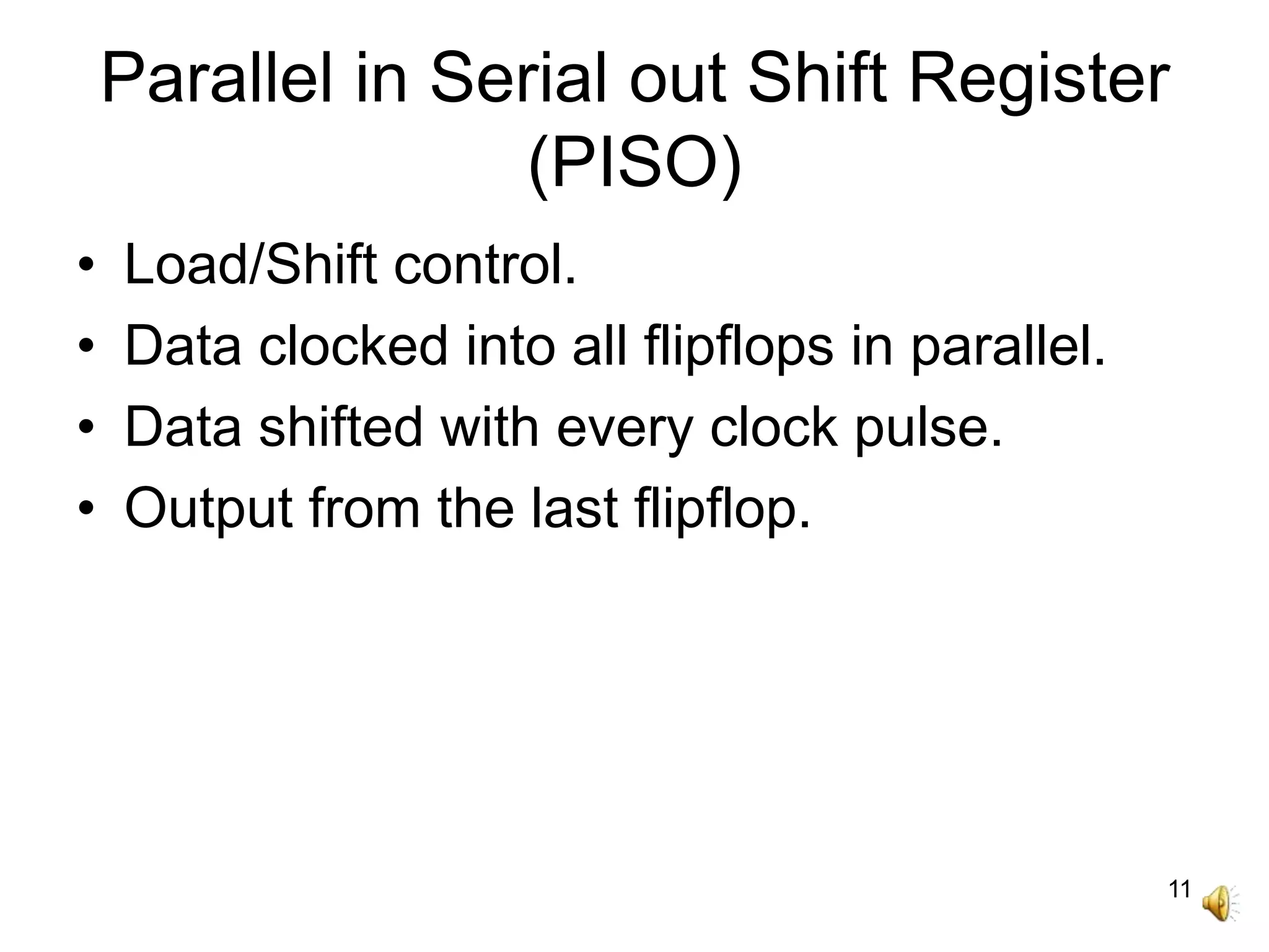 11
Parallel in Serial out Shift Register
(PISO)
• Load/Shift control.
• Data clocked into all flipflops in parallel.
• Data shifted with every clock pulse.
• Output from the last flipflop.
 
