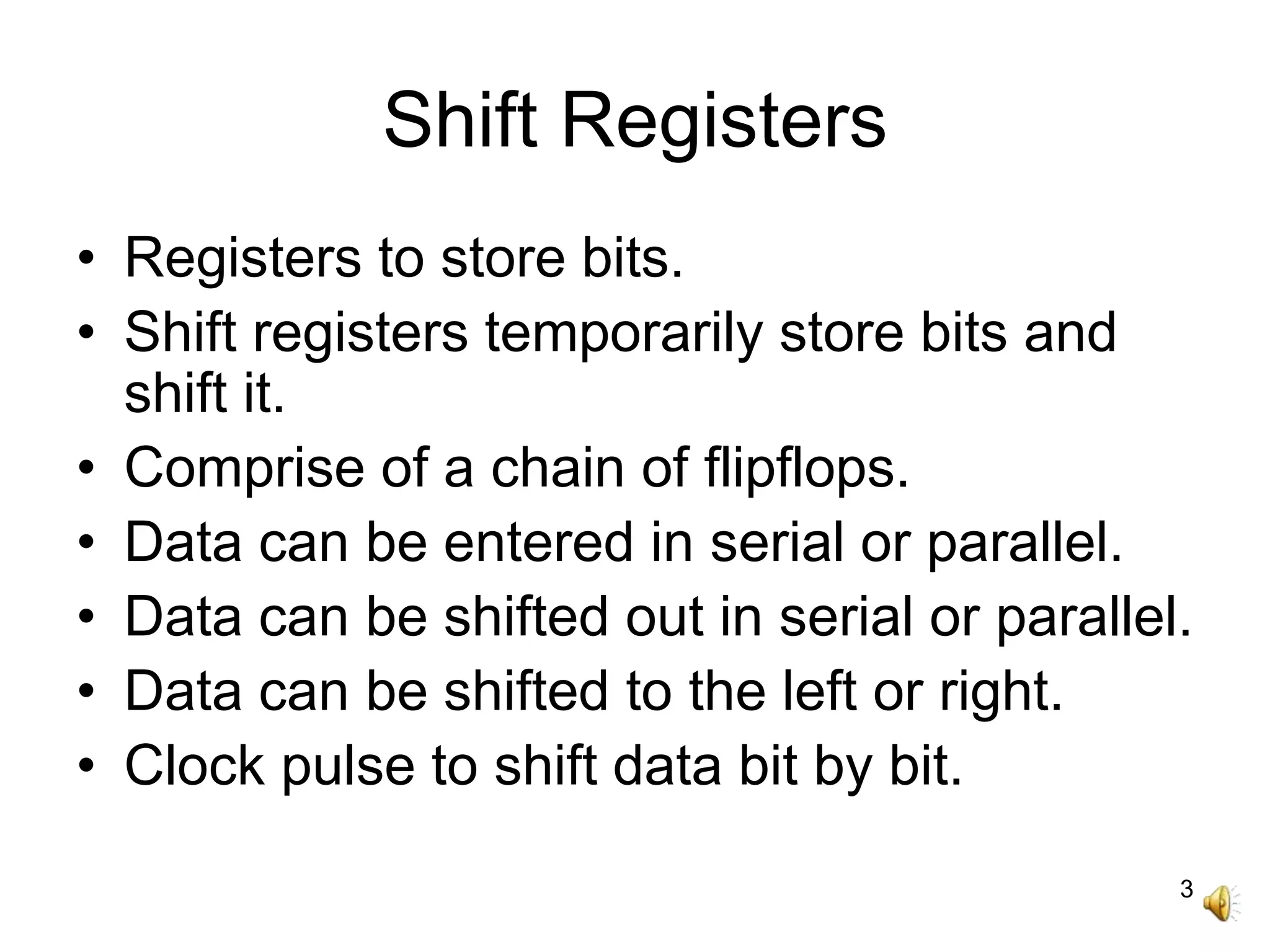 3
Shift Registers
• Registers to store bits.
• Shift registers temporarily store bits and
shift it.
• Comprise of a chain of flipflops.
• Data can be entered in serial or parallel.
• Data can be shifted out in serial or parallel.
• Data can be shifted to the left or right.
• Clock pulse to shift data bit by bit.
 