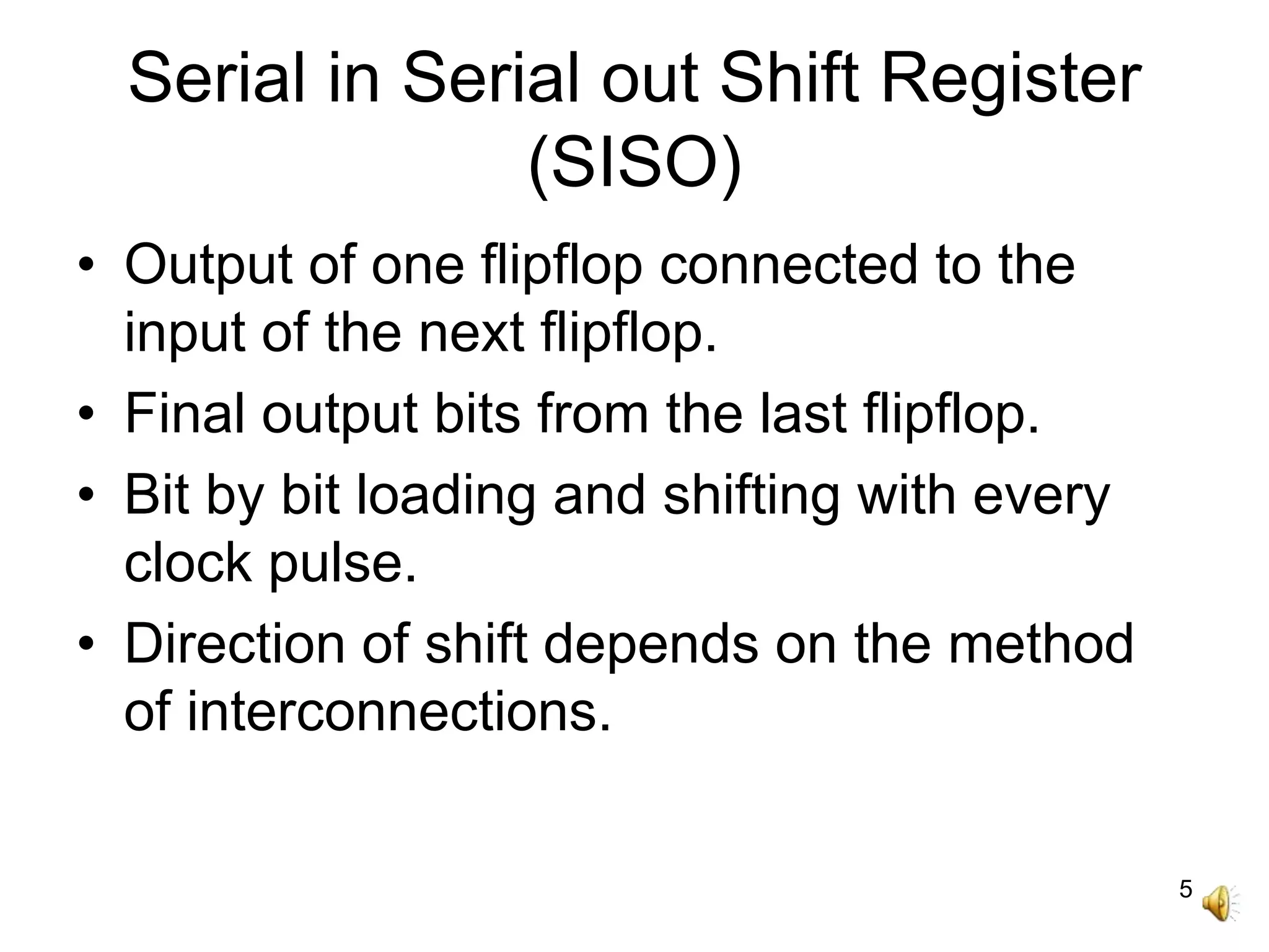 5
Serial in Serial out Shift Register
(SISO)
• Output of one flipflop connected to the
input of the next flipflop.
• Final output bits from the last flipflop.
• Bit by bit loading and shifting with every
clock pulse.
• Direction of shift depends on the method
of interconnections.
 