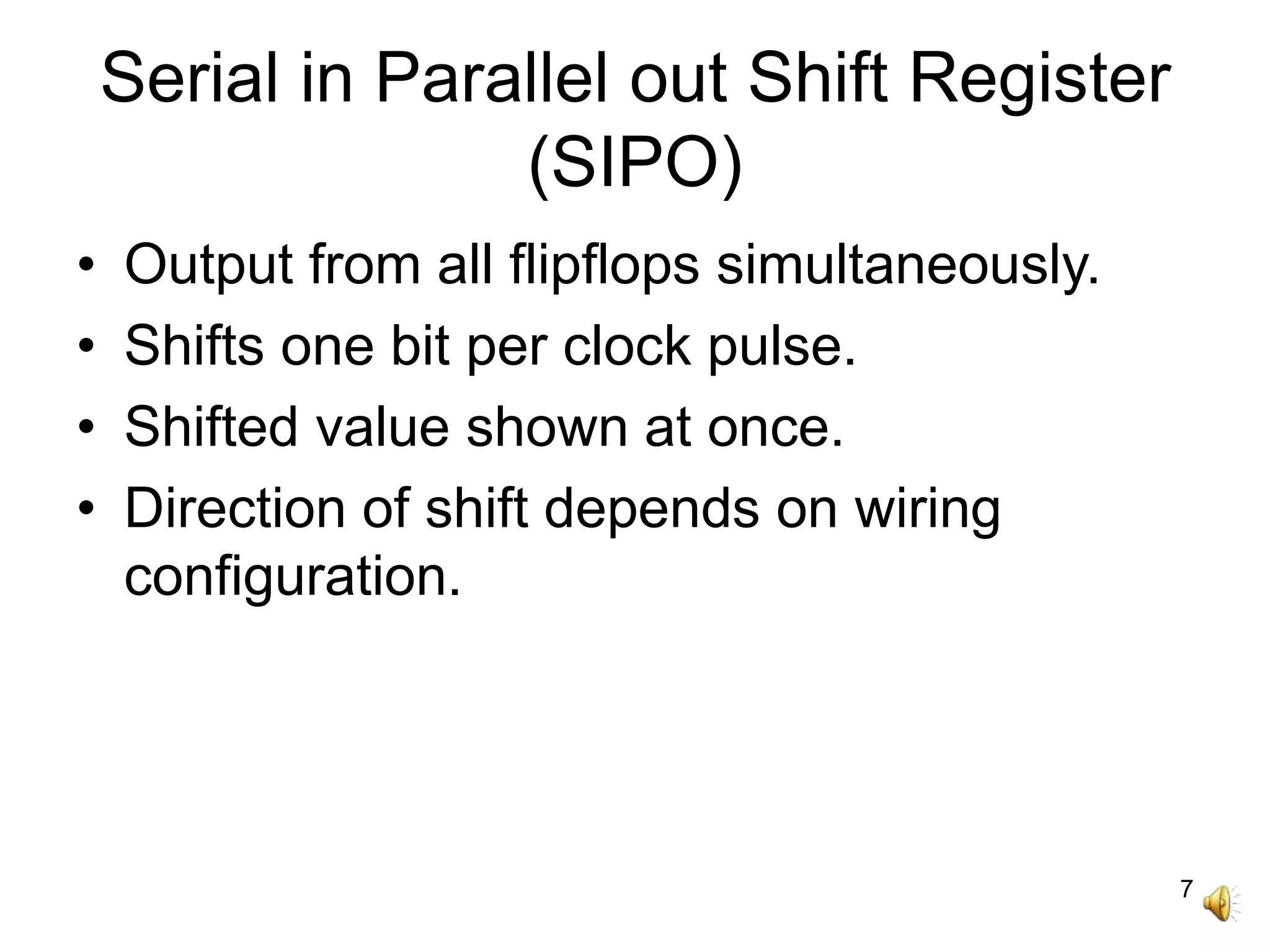 7
Serial in Parallel out Shift Register
(SIPO)
• Output from all flipflops simultaneously.
• Shifts one bit per clock pulse.
• Shifted value shown at once.
• Direction of shift depends on wiring
configuration.
 