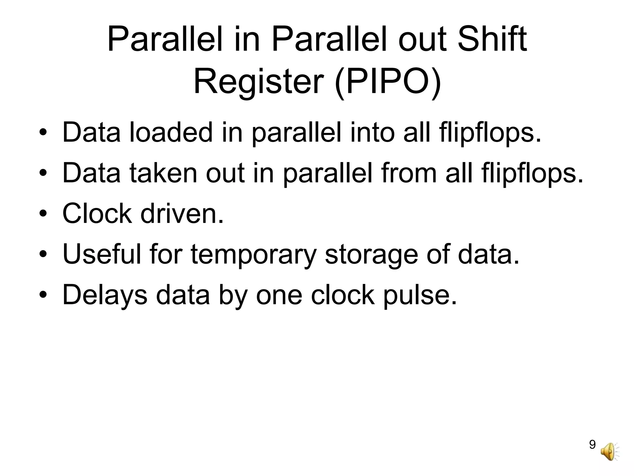 9
Parallel in Parallel out Shift
Register (PIPO)
• Data loaded in parallel into all flipflops.
• Data taken out in parallel from all flipflops.
• Clock driven.
• Useful for temporary storage of data.
• Delays data by one clock pulse.
 