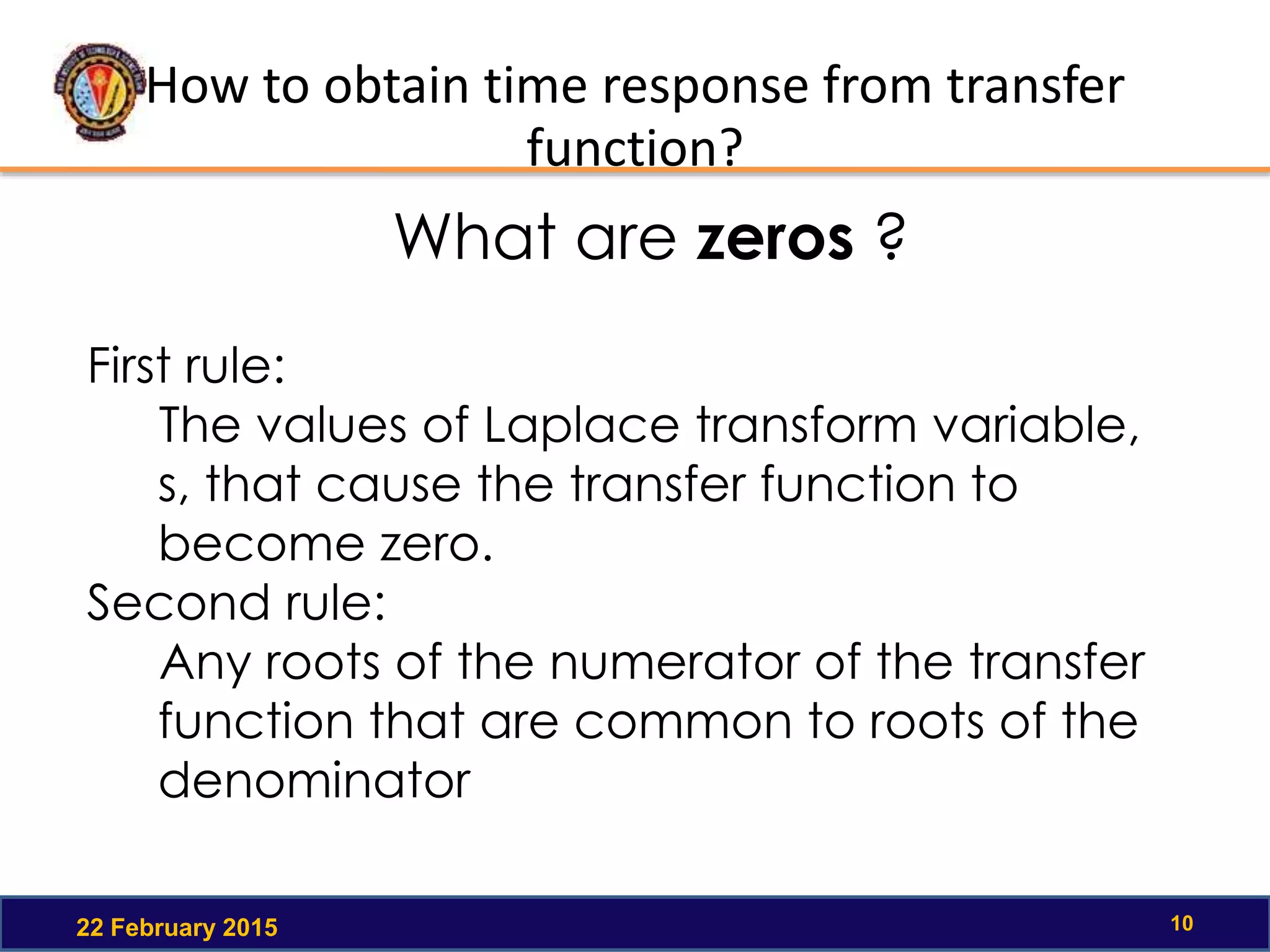 How to obtain time response from transfer
function?
22 February 2015 10
First rule:
The values of Laplace transform variable,
s, that cause the transfer function to
become zero.
Second rule:
Any roots of the numerator of the transfer
function that are common to roots of the
denominator
What are zeros ?
 