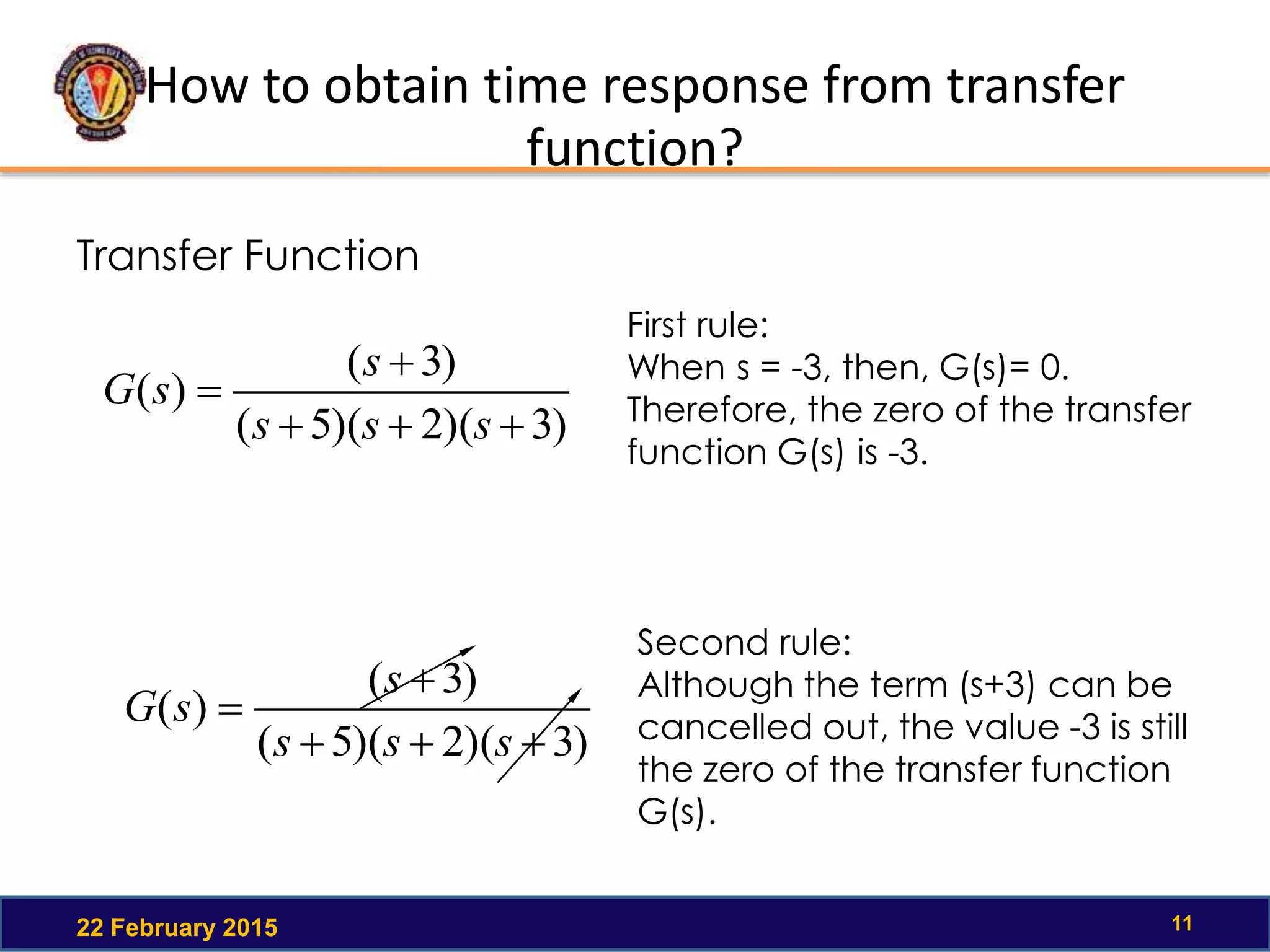 How to obtain time response from transfer
function?
22 February 2015 11
Transfer Function
)3)(2)(5(
)3(
)(



sss
s
sG
First rule:
When s = -3, then, G(s)= 0.
Therefore, the zero of the transfer
function G(s) is -3.
)3)(2)(5(
)3(
)(



sss
s
sG
Second rule:
Although the term (s+3) can be
cancelled out, the value -3 is still
the zero of the transfer function
G(s).
 