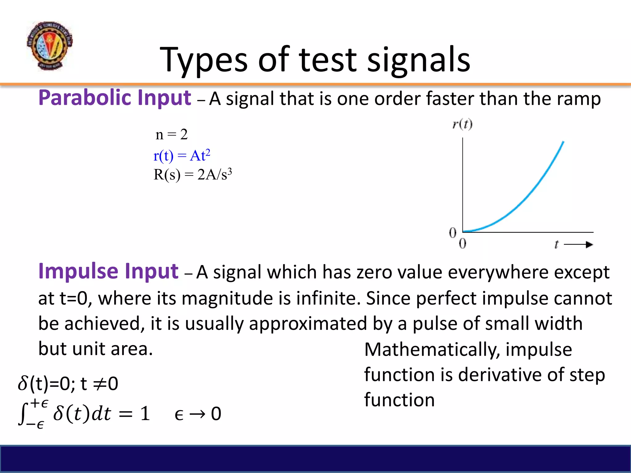 Types of test signals
Parabolic Input – A signal that is one order faster than the ramp
n = 2
r(t) = At2
R(s) = 2A/s3
Impulse Input – A signal which has zero value everywhere except
at t=0, where its magnitude is infinite. Since perfect impulse cannot
be achieved, it is usually approximated by a pulse of small width
but unit area.
𝛿(t)=0; t ≠0
−𝜖
+𝜖
𝛿 𝑡 𝑑𝑡 = 1 ϵ → 0
Mathematically, impulse
function is derivative of step
function
 