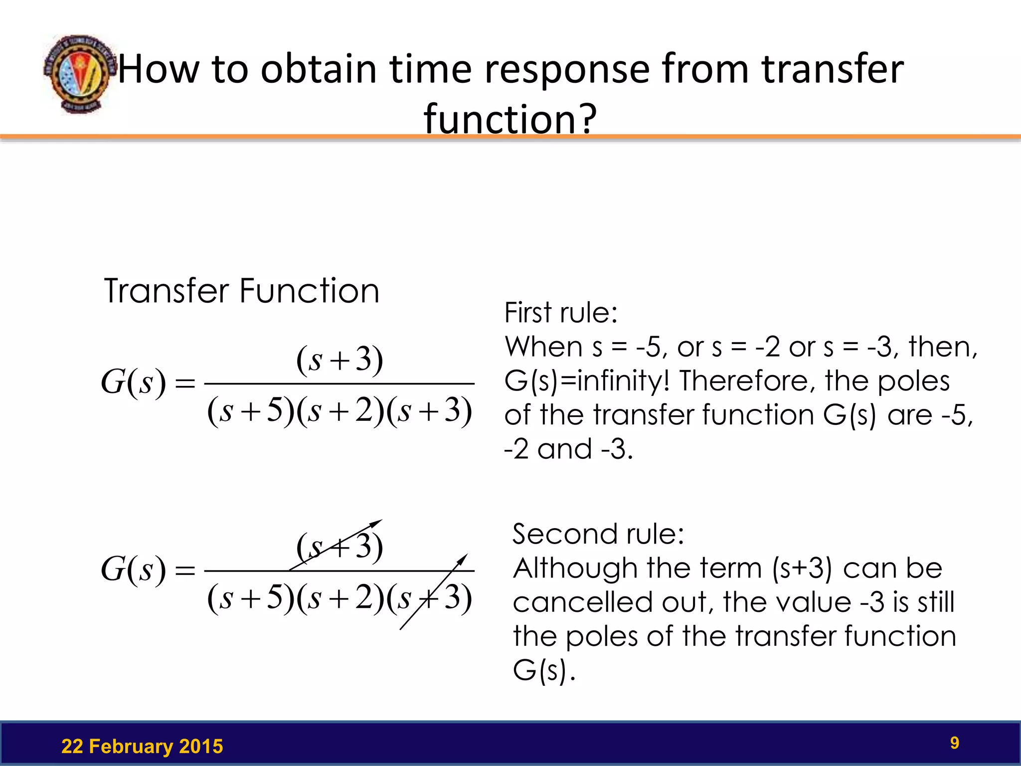 How to obtain time response from transfer
function?
22 February 2015 9
Transfer Function
)3)(2)(5(
)3(
)(



sss
s
sG
First rule:
When s = -5, or s = -2 or s = -3, then,
G(s)=infinity! Therefore, the poles
of the transfer function G(s) are -5,
-2 and -3.
)3)(2)(5(
)3(
)(



sss
s
sG
Second rule:
Although the term (s+3) can be
cancelled out, the value -3 is still
the poles of the transfer function
G(s).
 