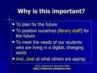 Why is this important? To plan for the future To position ourselves ( library staff ) for the future To meet the needs of our students who are living in a digital, changing world And…look  at what others are saying: 