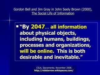 Gordon Bell and Jim Gray in John Seely Brown (2000),  The Social Life of Information “ By  2047 …   all information  about physical objects, including humans, buildings, processes and organizations,  will be online .  This is both desirable and inevitable.” 