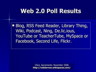 Web 2.0 Poll Results Blog, RSS Feed Reader, Library Thing, Wiki, Podcast, Ning, De.lic.ious, YouTube or TeacherTube, MySpace or Facebook, Second Life, Flickr.  